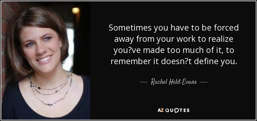 Sometimes you have to be forced away from your work to realize youve made too much of it, to remember it doesnt define you. - Rachel Held Evans