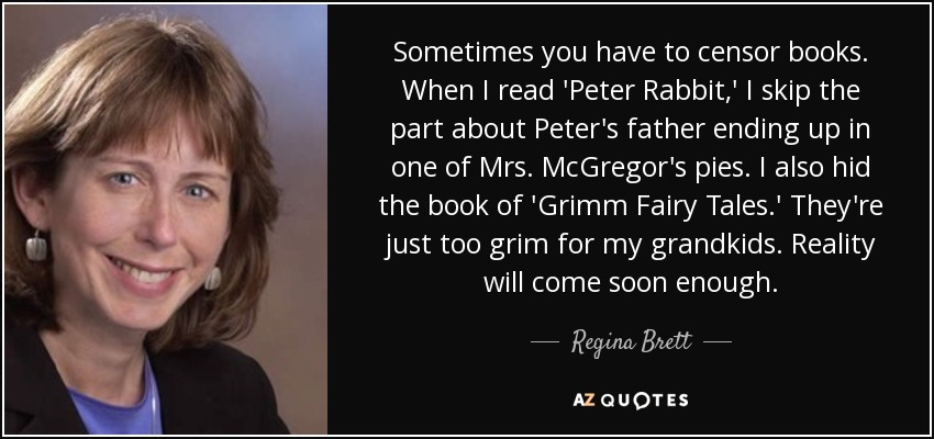 Sometimes you have to censor books. When I read 'Peter Rabbit,' I skip the part about Peter's father ending up in one of Mrs. McGregor's pies. I also hid the book of 'Grimm Fairy Tales.' They're just too grim for my grandkids. Reality will come soon enough. - Regina Brett