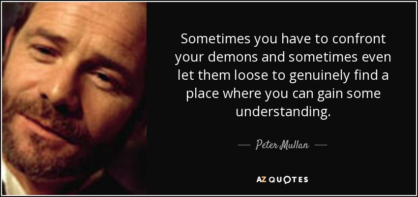Sometimes you have to confront your demons and sometimes even let them loose to genuinely find a place where you can gain some understanding. - Peter Mullan