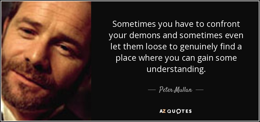 Sometimes you have to confront your demons and sometimes even let them loose to genuinely find a place where you can gain some understanding. - Peter Mullan