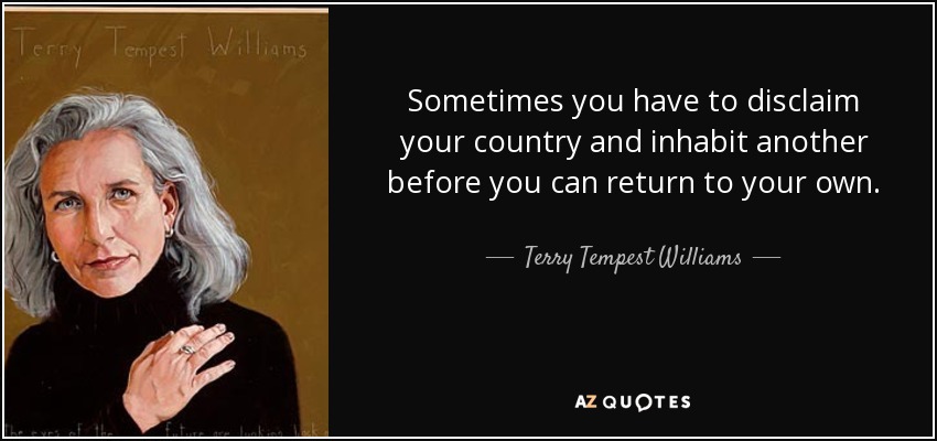 Sometimes you have to disclaim your country and inhabit another before you can return to your own. - Terry Tempest Williams