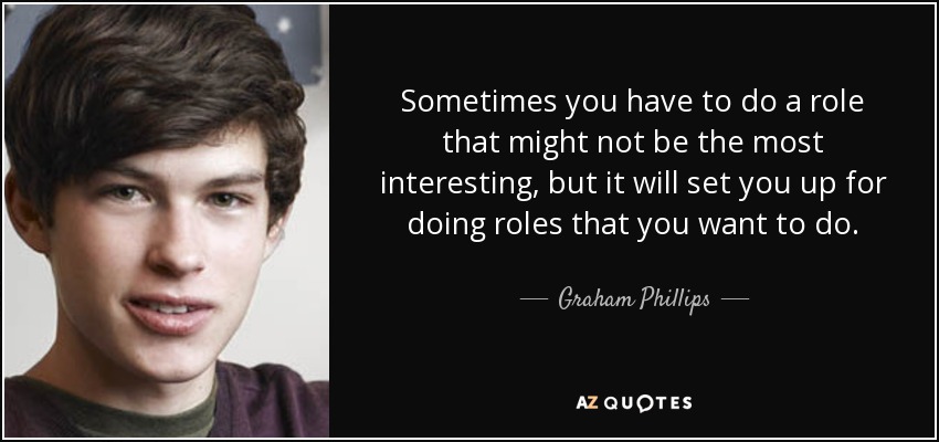 Sometimes you have to do a role that might not be the most interesting, but it will set you up for doing roles that you want to do. - Graham Phillips