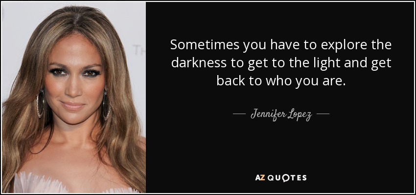 Sometimes you have to explore the darkness to get to the light and get back to who you are. - Jennifer Lopez