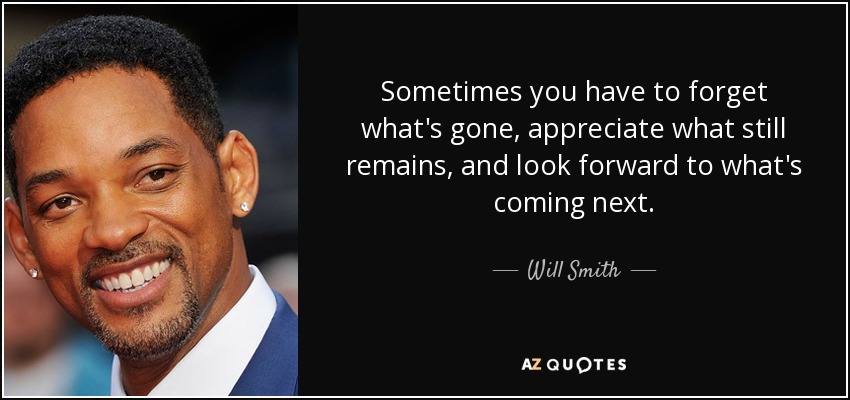 Sometimes you have to forget what's gone, appreciate what still remains, and look forward to what's coming next. - Will Smith