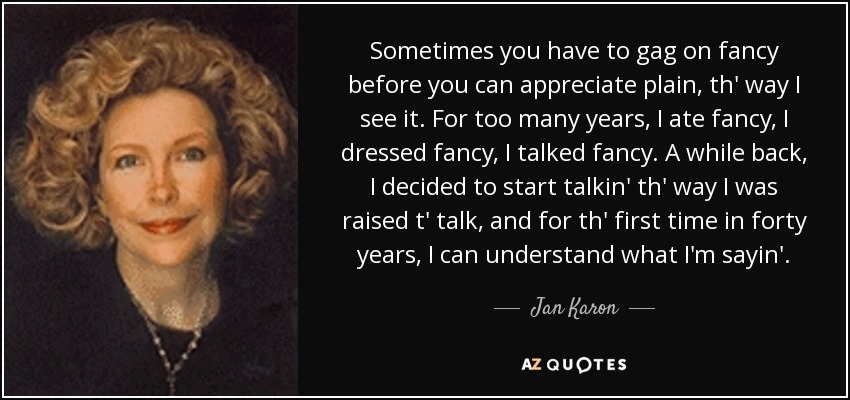 Sometimes you have to gag on fancy before you can appreciate plain, th' way I see it. For too many years, I ate fancy, I dressed fancy, I talked fancy. A while back, I decided to start talkin' th' way I was raised t' talk, and for th' first time in forty years, I can understand what I'm sayin'. - Jan Karon