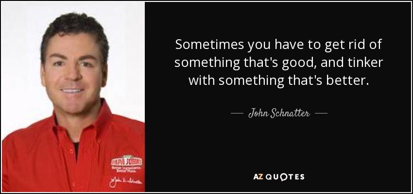 Sometimes you have to get rid of something that's good, and tinker with something that's better. - John Schnatter