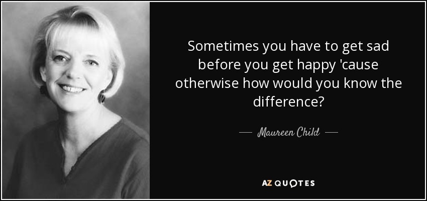 Sometimes you have to get sad before you get happy 'cause otherwise how would you know the difference? - Maureen Child