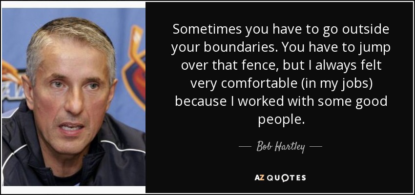 Sometimes you have to go outside your boundaries. You have to jump over that fence, but I always felt very comfortable (in my jobs) because I worked with some good people. - Bob Hartley