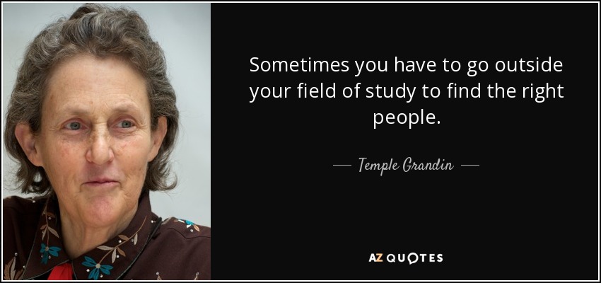 Sometimes you have to go outside your field of study to find the right people. - Temple Grandin