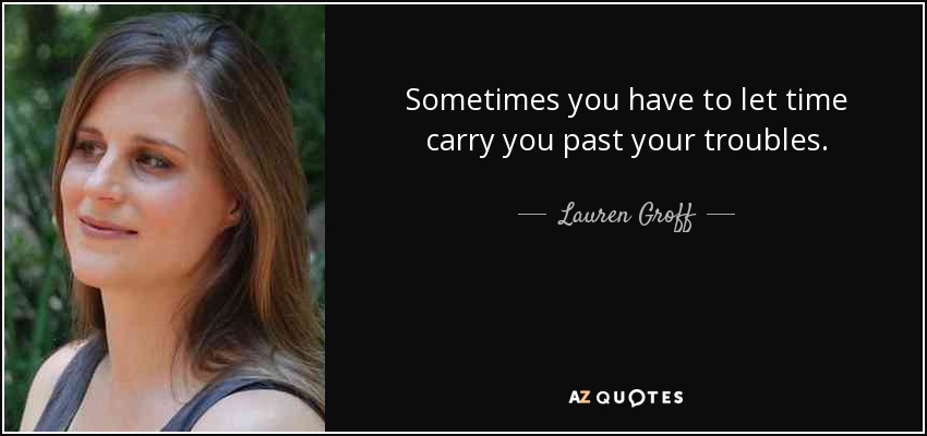 Sometimes you have to let time carry you past your troubles. - Lauren Groff