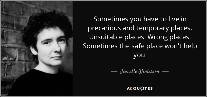 Sometimes you have to live in precarious and temporary places. Unsuitable places. Wrong places. Sometimes the safe place won't help you. - Jeanette Winterson