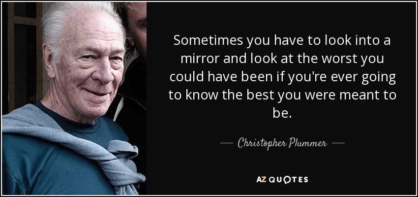 Sometimes you have to look into a mirror and look at the worst you could have been if you're ever going to know the best you were meant to be. - Christopher Plummer