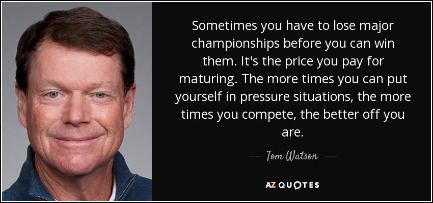Sometimes you have to lose major championships before you can win them. It's the price you pay for maturing. The more times you can put yourself in pressure situations, the more times you compete, the better off you are. - Tom Watson