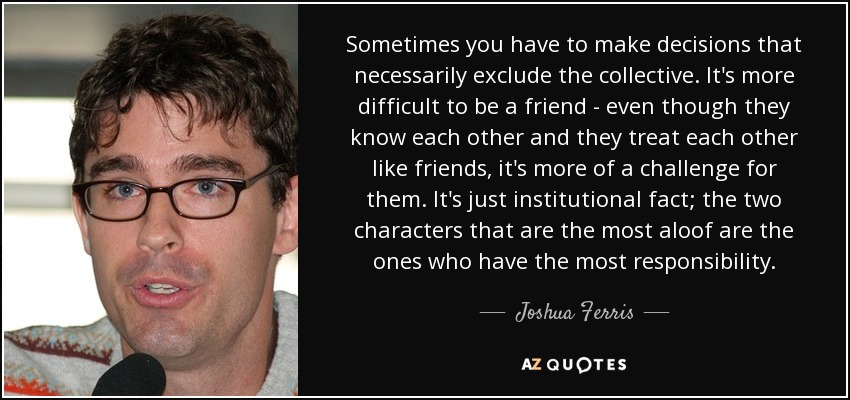 Sometimes you have to make decisions that necessarily exclude the collective. It's more difficult to be a friend - even though they know each other and they treat each other like friends, it's more of a challenge for them. It's just institutional fact; the two characters that are the most aloof are the ones who have the most responsibility. - Joshua Ferris