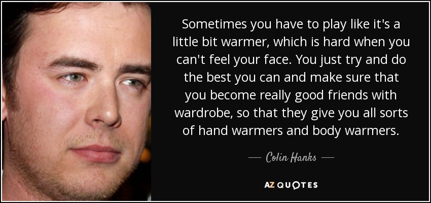 Sometimes you have to play like it's a little bit warmer, which is hard when you can't feel your face. You just try and do the best you can and make sure that you become really good friends with wardrobe, so that they give you all sorts of hand warmers and body warmers. - Colin Hanks