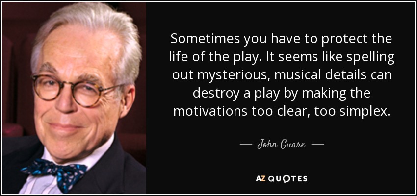 Sometimes you have to protect the life of the play. It seems like spelling out mysterious, musical details can destroy a play by making the motivations too clear, too simplex. - John Guare