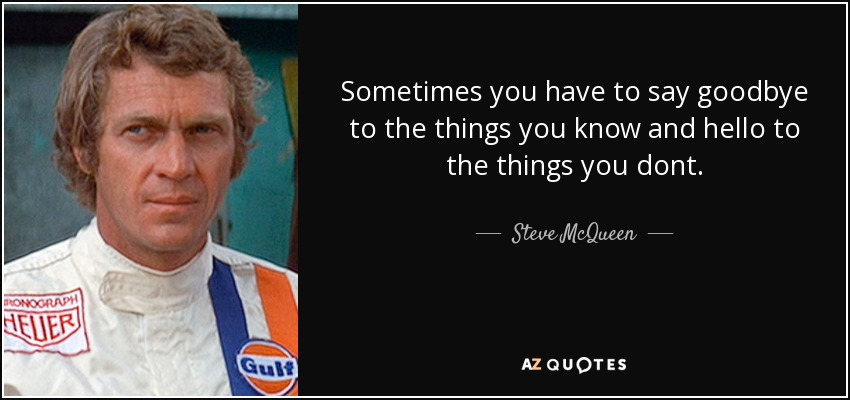 Sometimes you have to say goodbye to the things you know and hello to the things you dont. - Steve McQueen