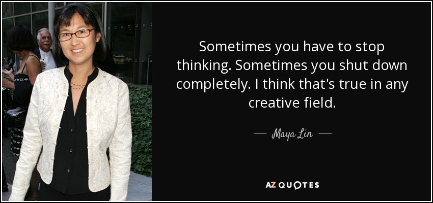 Sometimes you have to stop thinking. Sometimes you shut down completely. I think that's true in any creative field. - Maya Lin