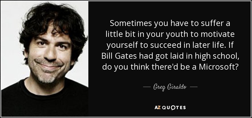 Sometimes you have to suffer a little bit in your youth to motivate yourself to succeed in later life. If Bill Gates had got laid in high school, do you think there'd be a Microsoft? - Greg Giraldo