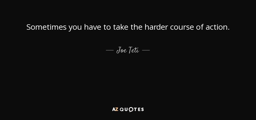 Sometimes you have to take the harder course of action. - Joe Teti