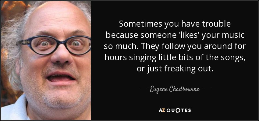 Sometimes you have trouble because someone 'likes' your music so much. They follow you around for hours singing little bits of the songs, or just freaking out. - Eugene Chadbourne