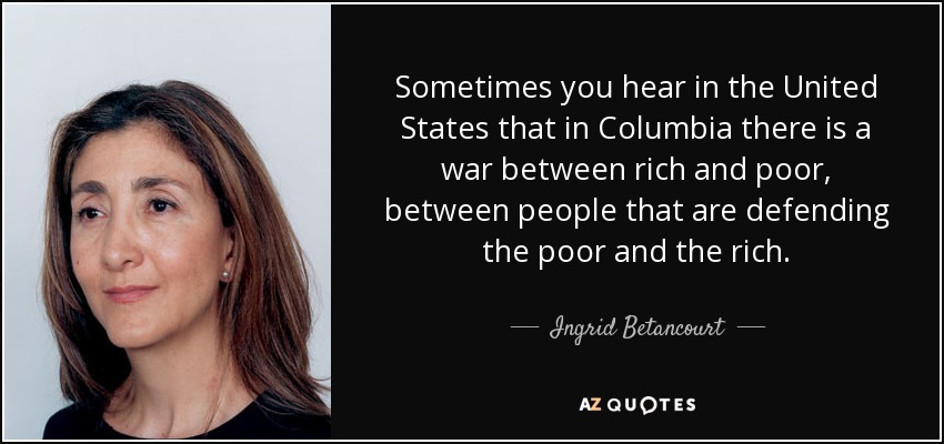 Sometimes you hear in the United States that in Columbia there is a war between rich and poor, between people that are defending the poor and the rich. - Ingrid Betancourt