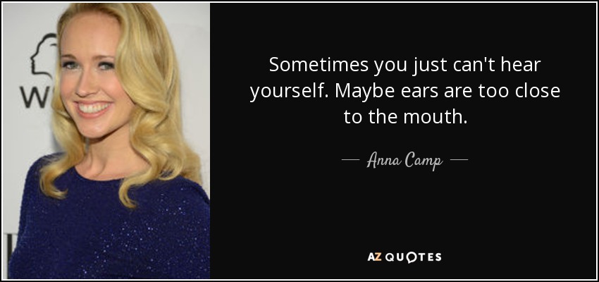 Sometimes you just can't hear yourself. Maybe ears are too close to the mouth. - Anna Camp