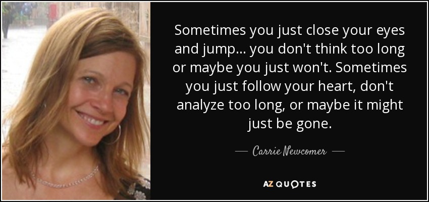 Sometimes you just close your eyes and jump... you don't think too long or maybe you just won't. Sometimes you just follow your heart, don't analyze too long, or maybe it might just be gone. - Carrie Newcomer