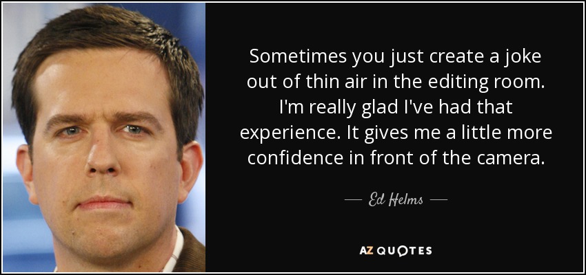 Sometimes you just create a joke out of thin air in the editing room. I'm really glad I've had that experience. It gives me a little more confidence in front of the camera. - Ed Helms