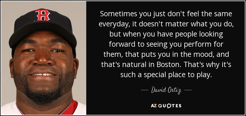 Sometimes you just don't feel the same everyday, it doesn't matter what you do, but when you have people looking forward to seeing you perform for them, that puts you in the mood, and that's natural in Boston. That's why it's such a special place to play. - David Ortiz