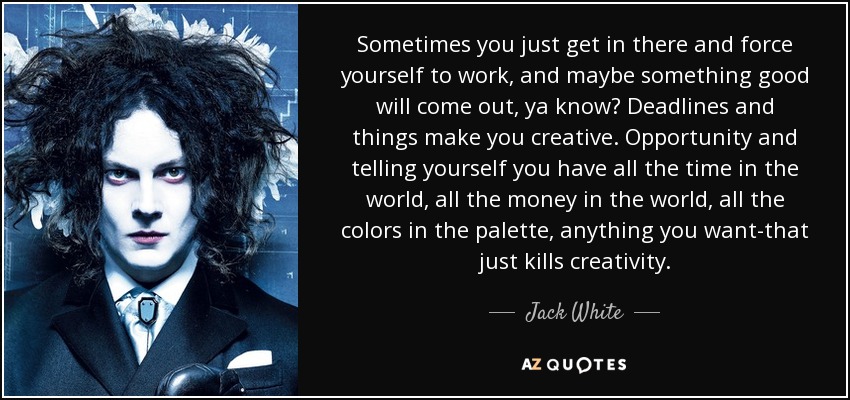 Sometimes you just get in there and force yourself to work, and maybe something good will come out, ya know? Deadlines and things make you creative. Opportunity and telling yourself you have all the time in the world, all the money in the world, all the colors in the palette, anything you want-that just kills creativity. - Jack White