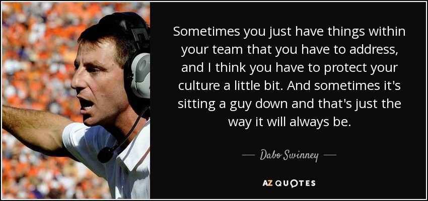 Sometimes you just have things within your team that you have to address, and I think you have to protect your culture a little bit. And sometimes it's sitting a guy down and that's just the way it will always be. - Dabo Swinney