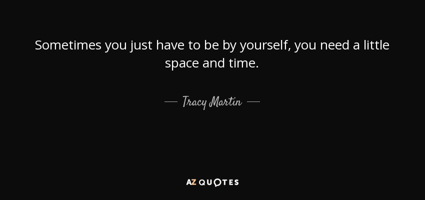 Sometimes you just have to be by yourself, you need a little space and time. - Tracy Martin