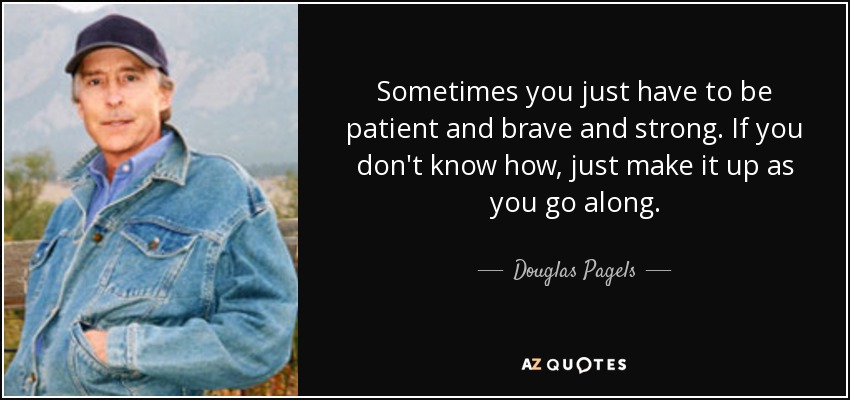 Sometimes you just have to be patient and brave and strong. If you don't know how, just make it up as you go along. - Douglas Pagels
