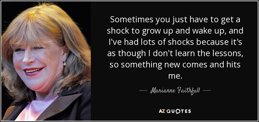 Sometimes you just have to get a shock to grow up and wake up, and I've had lots of shocks because it's as though I don't learn the lessons, so something new comes and hits me. - Marianne Faithfull