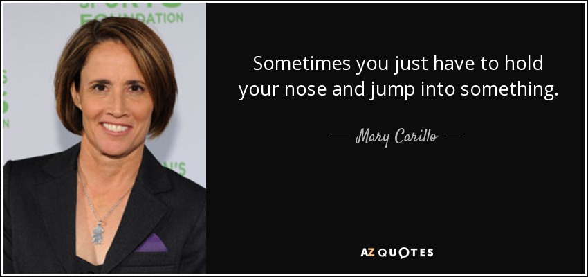 Sometimes you just have to hold your nose and jump into something. - Mary Carillo