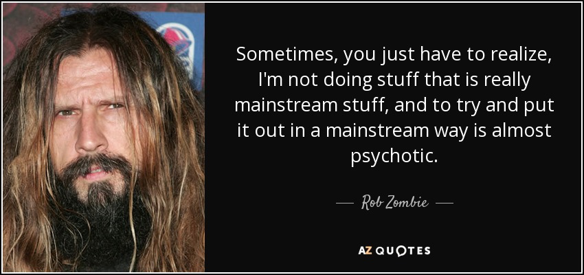 Sometimes, you just have to realize, I'm not doing stuff that is really mainstream stuff, and to try and put it out in a mainstream way is almost psychotic. - Rob Zombie