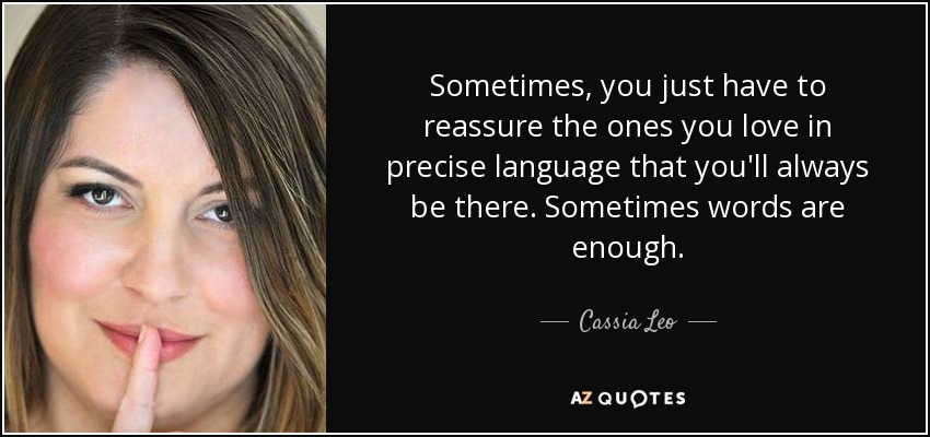 Sometimes, you just have to reassure the ones you love in precise language that you'll always be there. Sometimes words are enough. - Cassia Leo
