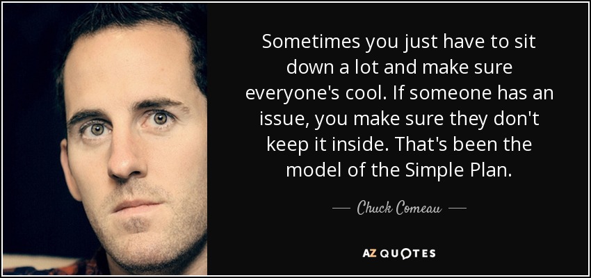 Sometimes you just have to sit down a lot and make sure everyone's cool. If someone has an issue, you make sure they don't keep it inside. That's been the model of the Simple Plan. - Chuck Comeau