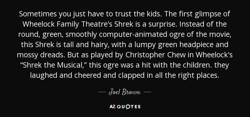 Sometimes you just have to trust the kids. The first glimpse of Wheelock Family Theatre's Shrek is a surprise. Instead of the round, green, smoothly computer-animated ogre of the movie, this Shrek is tall and hairy, with a lumpy green headpiece and mossy dreads. But as played by Christopher Chew in Wheelock's “Shrek the Musical,” this ogre was a hit with the children. they laughed and cheered and clapped in all the right places. - Joel Brown