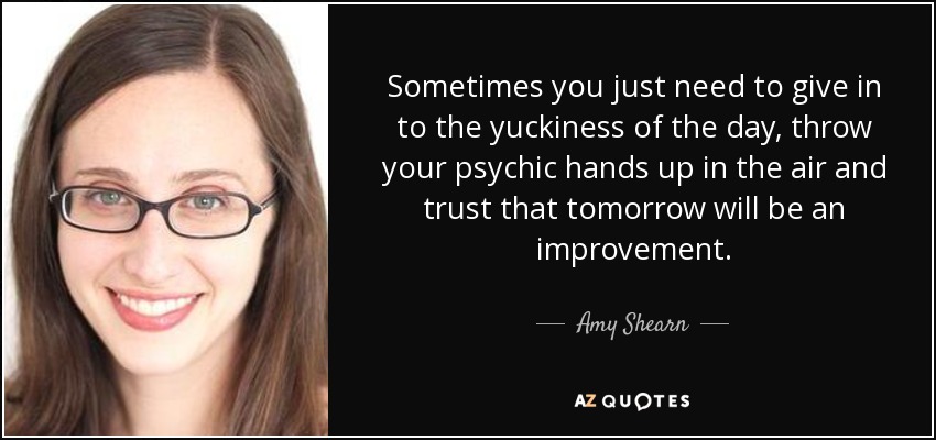 Sometimes you just need to give in to the yuckiness of the day, throw your psychic hands up in the air and trust that tomorrow will be an improvement. - Amy Shearn