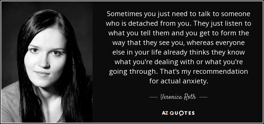 Sometimes you just need to talk to someone who is detached from you. They just listen to what you tell them and you get to form the way that they see you, whereas everyone else in your life already thinks they know what you're dealing with or what you're going through. That's my recommendation for actual anxiety. - Veronica Roth