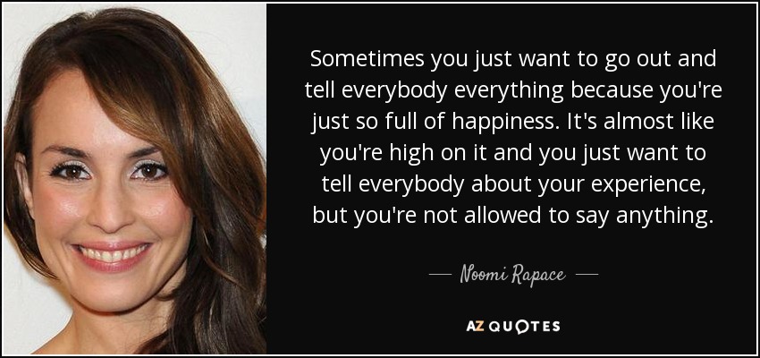 Sometimes you just want to go out and tell everybody everything because you're just so full of happiness. It's almost like you're high on it and you just want to tell everybody about your experience, but you're not allowed to say anything. - Noomi Rapace