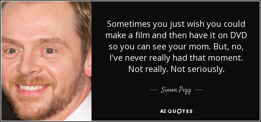 Sometimes you just wish you could make a film and then have it on DVD so you can see your mom. But, no, I've never really had that moment. Not really. Not seriously. - Simon Pegg