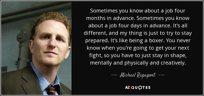Sometimes you know about a job four months in advance. Sometimes you know about a job four days in advance. It's all different, and my thing is just to try to stay prepared. It's like being a boxer. You never know when you're going to get your next fight, so you have to just stay in shape, mentally and physically and creatively. - Michael Rapaport