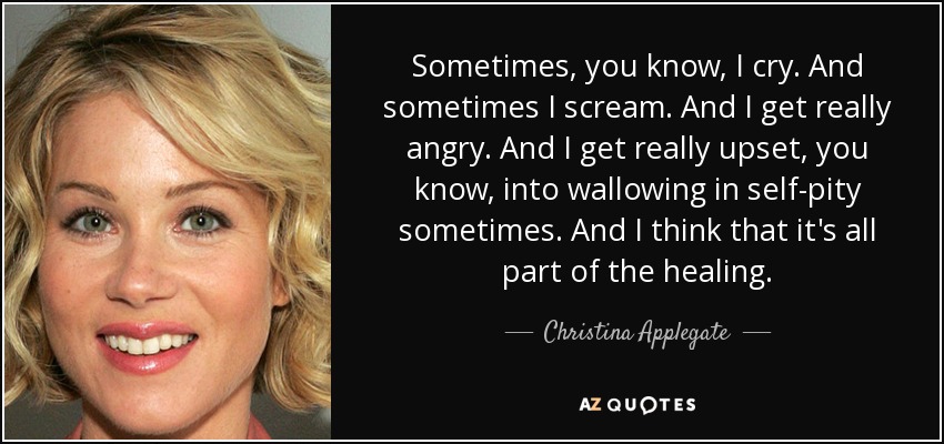 Sometimes, you know, I cry. And sometimes I scream. And I get really angry. And I get really upset, you know, into wallowing in self-pity sometimes. And I think that it's all part of the healing. - Christina Applegate