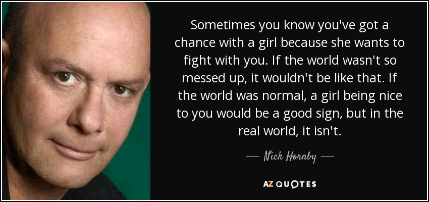 Sometimes you know you've got a chance with a girl because she wants to fight with you. If the world wasn't so messed up, it wouldn't be like that. If the world was normal, a girl being nice to you would be a good sign, but in the real world, it isn't. - Nick Hornby