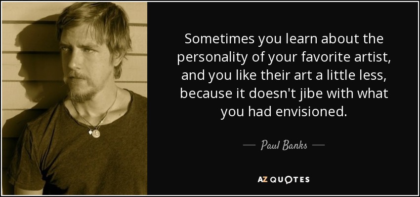 Sometimes you learn about the personality of your favorite artist, and you like their art a little less, because it doesn't jibe with what you had envisioned. - Paul Banks