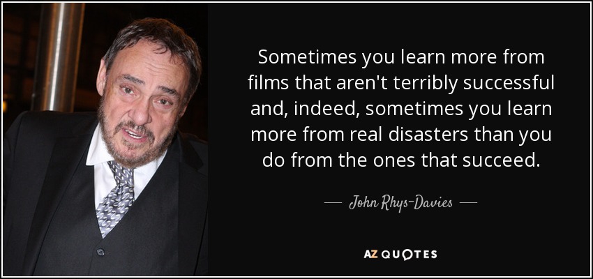 Sometimes you learn more from films that aren't terribly successful and, indeed, sometimes you learn more from real disasters than you do from the ones that succeed. - John Rhys-Davies