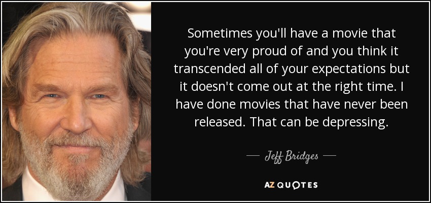 Sometimes you'll have a movie that you're very proud of and you think it transcended all of your expectations but it doesn't come out at the right time. I have done movies that have never been released. That can be depressing. - Jeff Bridges